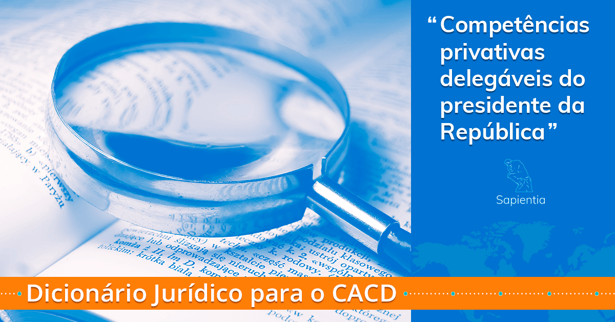 Dicionário jurídico para o CACD: “Competências privativas delegáveis do presidente da República”